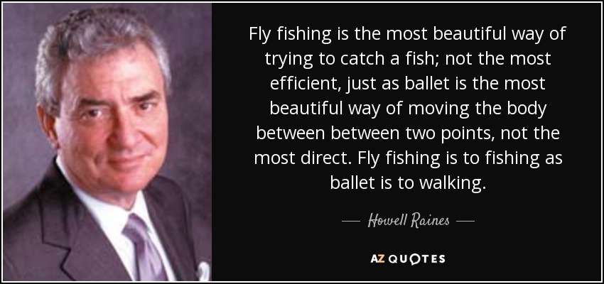 Fly fishing is the most beautiful way of trying to catch a fish; not the most efficient, just as ballet is the most beautiful way of moving the body between between two points, not the most direct. Fly fishing is to fishing as ballet is to walking. - Howell Raines