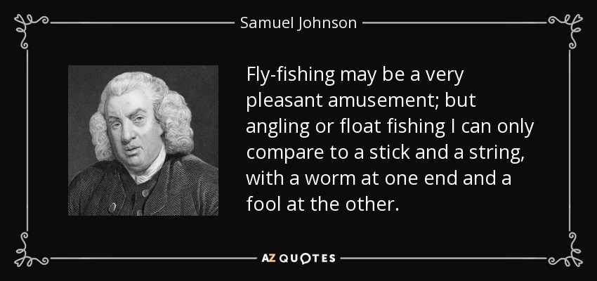 Fly-fishing may be a very pleasant amusement; but angling or float fishing I can only compare to a stick and a string, with a worm at one end and a fool at the other. - Samuel Johnson
