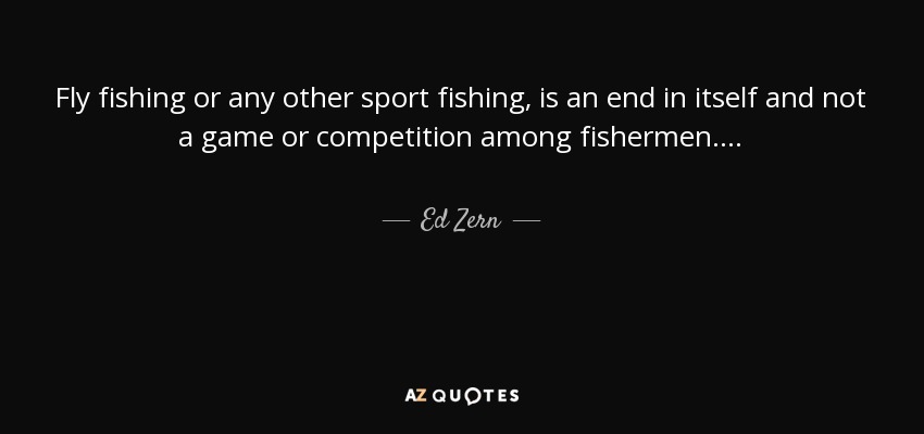 Fly fishing or any other sport fishing, is an end in itself and not a game or competition among fishermen. . . . - Ed Zern