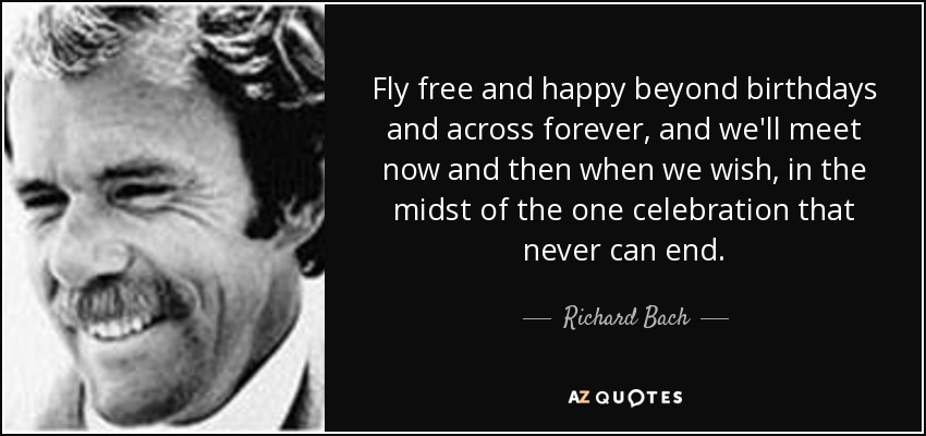 Fly free and happy beyond birthdays and across forever, and we'll meet now and then when we wish, in the midst of the one celebration that never can end. - Richard Bach