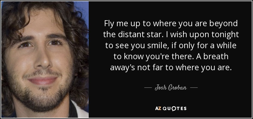 Fly me up to where you are beyond the distant star. I wish upon tonight to see you smile, if only for a while to know you're there. A breath away's not far to where you are. - Josh Groban