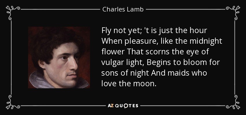 Fly not yet; 't is just the hour When pleasure, like the midnight flower That scorns the eye of vulgar light, Begins to bloom for sons of night And maids who love the moon. - Charles Lamb