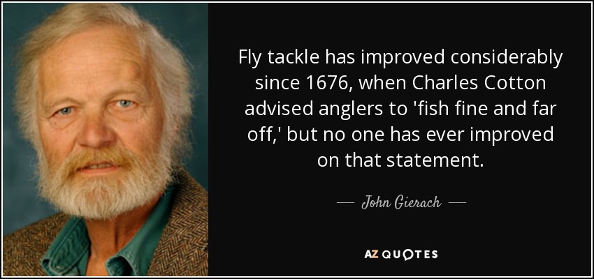Fly tackle has improved considerably since 1676, when Charles Cotton advised anglers to 'fish fine and far off,' but no one has ever improved on that statement. - John Gierach