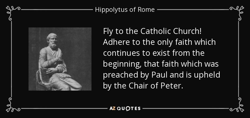 Fly to the Catholic Church! Adhere to the only faith which continues to exist from the beginning, that faith which was preached by Paul and is upheld by the Chair of Peter. - Hippolytus of Rome