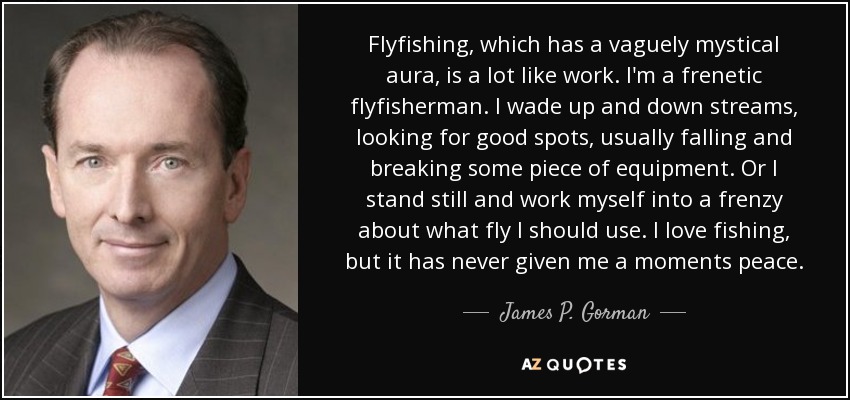 Flyfishing, which has a vaguely mystical aura, is a lot like work. I'm a frenetic flyfisherman. I wade up and down streams, looking for good spots, usually falling and breaking some piece of equipment. Or I stand still and work myself into a frenzy about what fly I should use. I love fishing, but it has never given me a moments peace. - James P. Gorman