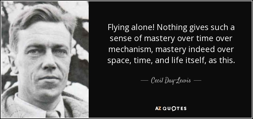 Flying alone! Nothing gives such a sense of mastery over time over mechanism, mastery indeed over space, time, and life itself, as this. - Cecil Day-Lewis