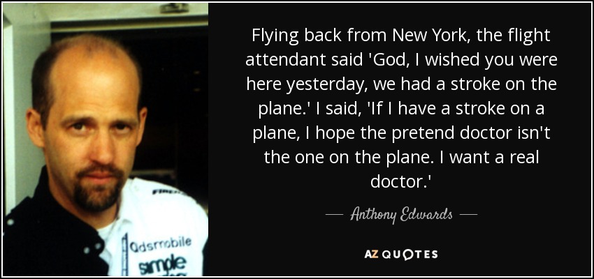 Flying back from New York, the flight attendant said 'God, I wished you were here yesterday, we had a stroke on the plane.' I said, 'If I have a stroke on a plane, I hope the pretend doctor isn't the one on the plane. I want a real doctor.' - Anthony Edwards