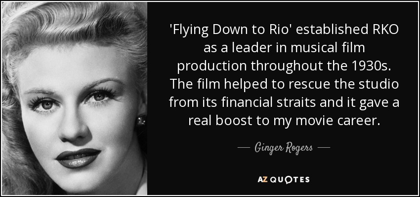 'Flying Down to Rio' established RKO as a leader in musical film production throughout the 1930s. The film helped to rescue the studio from its financial straits and it gave a real boost to my movie career. - Ginger Rogers