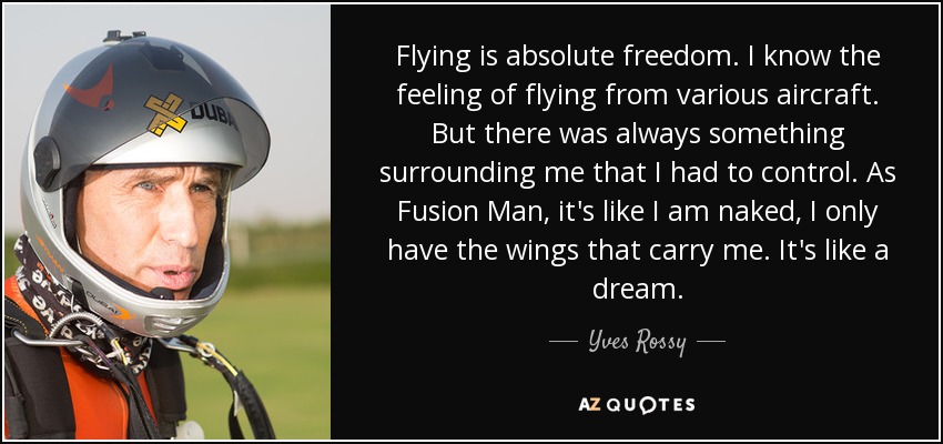 Flying is absolute freedom. I know the feeling of flying from various aircraft. But there was always something surrounding me that I had to control. As Fusion Man, it's like I am naked, I only have the wings that carry me. It's like a dream. - Yves Rossy