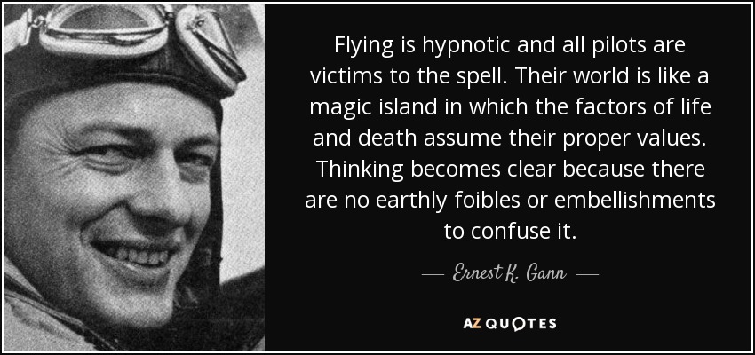 Flying is hypnotic and all pilots are victims to the spell. Their world is like a magic island in which the factors of life and death assume their proper values. Thinking becomes clear because there are no earthly foibles or embellishments to confuse it. - Ernest K. Gann