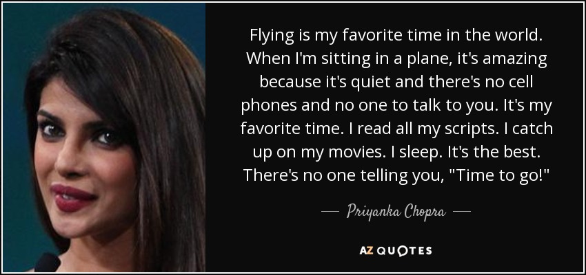 Flying is my favorite time in the world. When I'm sitting in a plane, it's amazing because it's quiet and there's no cell phones and no one to talk to you. It's my favorite time. I read all my scripts. I catch up on my movies. I sleep. It's the best. There's no one telling you, 