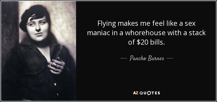 Flying makes me feel like a sex maniac in a whorehouse with a stack of $20 bills. - Pancho Barnes