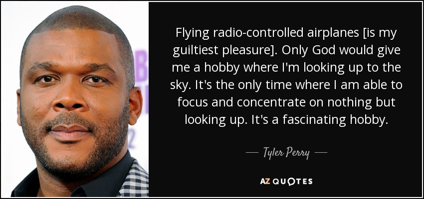 Flying radio-controlled airplanes [is my guiltiest pleasure]. Only God would give me a hobby where I'm looking up to the sky. It's the only time where I am able to focus and concentrate on nothing but looking up. It's a fascinating hobby. - Tyler Perry
