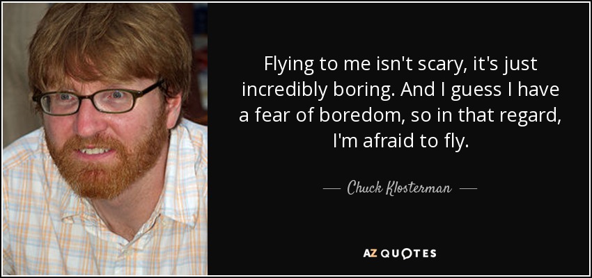Flying to me isn't scary, it's just incredibly boring. And I guess I have a fear of boredom, so in that regard, I'm afraid to fly. - Chuck Klosterman