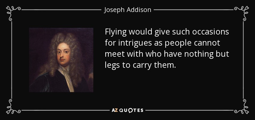 Flying would give such occasions for intrigues as people cannot meet with who have nothing but legs to carry them. - Joseph Addison