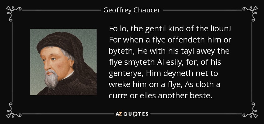 Fo lo, the gentil kind of the lioun! For when a flye offendeth him or byteth, He with his tayl awey the flye smyteth Al esily, for, of his genterye, Him deyneth net to wreke him on a flye, As cloth a curre or elles another beste. - Geoffrey Chaucer