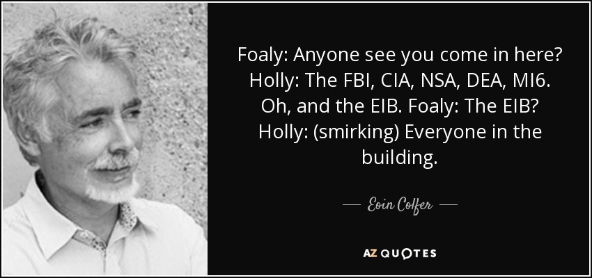 Foaly: Anyone see you come in here? Holly: The FBI, CIA, NSA, DEA, MI6. Oh, and the EIB. Foaly: The EIB? Holly: (smirking) Everyone in the building. - Eoin Colfer