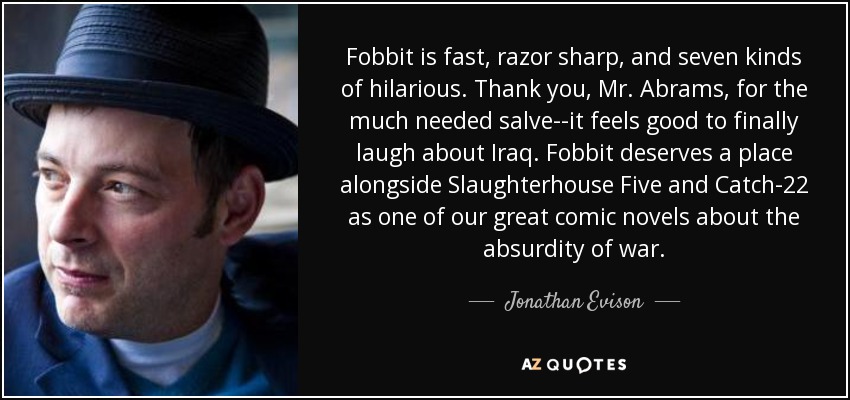 Fobbit is fast, razor sharp, and seven kinds of hilarious. Thank you, Mr. Abrams, for the much needed salve--it feels good to finally laugh about Iraq. Fobbit deserves a place alongside Slaughterhouse Five and Catch-22 as one of our great comic novels about the absurdity of war. - Jonathan Evison
