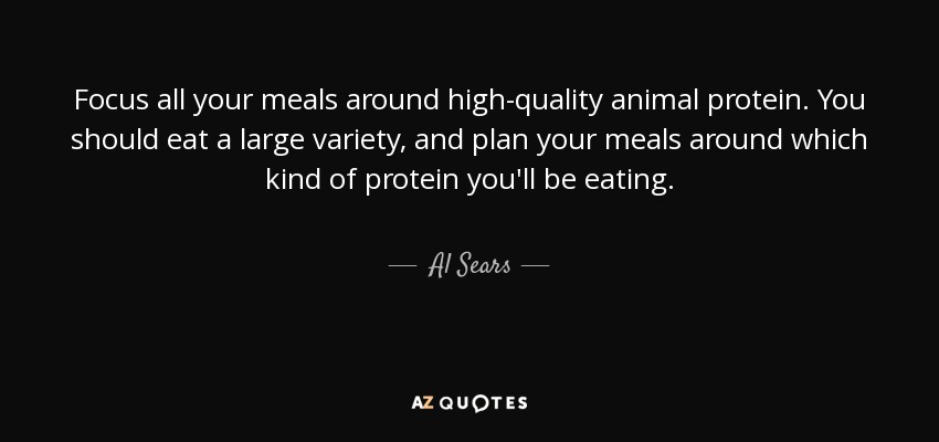 Focus all your meals around high-quality animal protein. You should eat a large variety, and plan your meals around which kind of protein you'll be eating. - Al Sears