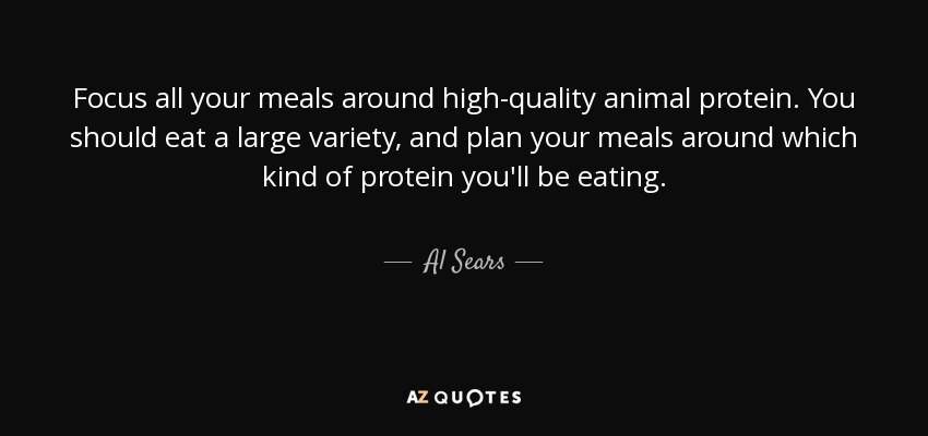 Focus all your meals around high-quality animal protein. You should eat a large variety, and plan your meals around which kind of protein you'll be eating. - Al Sears