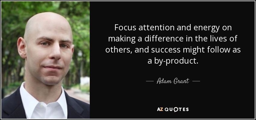 Focus attention and energy on making a difference in the lives of others, and success might follow as a by-product. - Adam Grant
