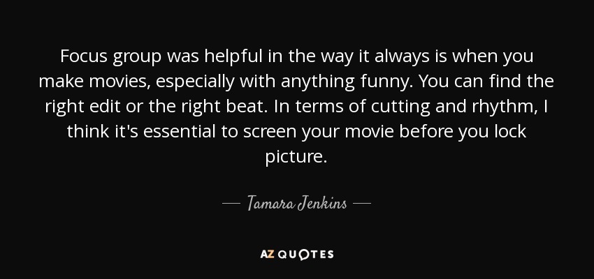 Focus group was helpful in the way it always is when you make movies, especially with anything funny. You can find the right edit or the right beat. In terms of cutting and rhythm, I think it's essential to screen your movie before you lock picture. - Tamara Jenkins