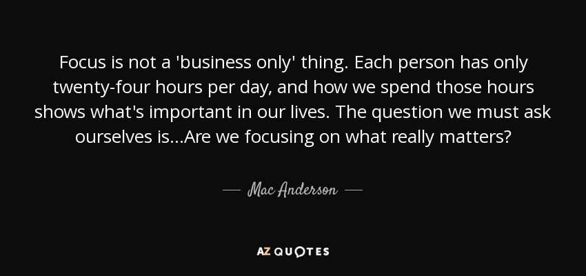 Focus is not a 'business only' thing. Each person has only twenty-four hours per day, and how we spend those hours shows what's important in our lives. The question we must ask ourselves is...Are we focusing on what really matters? - Mac Anderson