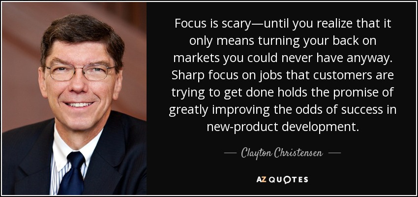 Focus is scary—until you realize that it only means turning your back on markets you could never have anyway. Sharp focus on jobs that customers are trying to get done holds the promise of greatly improving the odds of success in new-product development. - Clayton Christensen