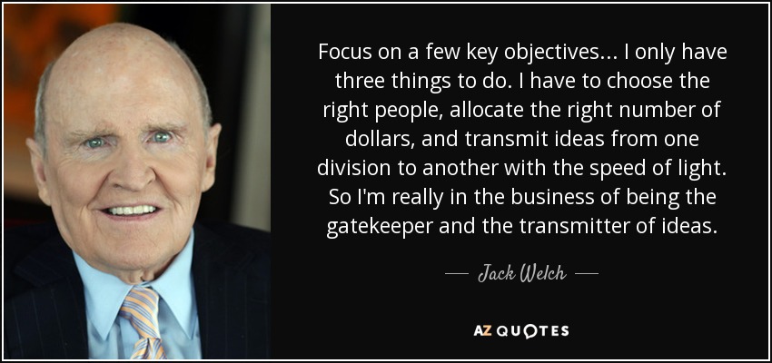 Focus on a few key objectives ... I only have three things to do. I have to choose the right people, allocate the right number of dollars, and transmit ideas from one division to another with the speed of light. So I'm really in the business of being the gatekeeper and the transmitter of ideas. - Jack Welch