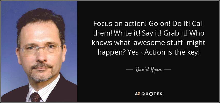 Focus on action! Go on! Do it! Call them! Write it! Say it! Grab it! Who knows what 'awesome stuff' might happen? Yes - Action is the key! - David Ryan