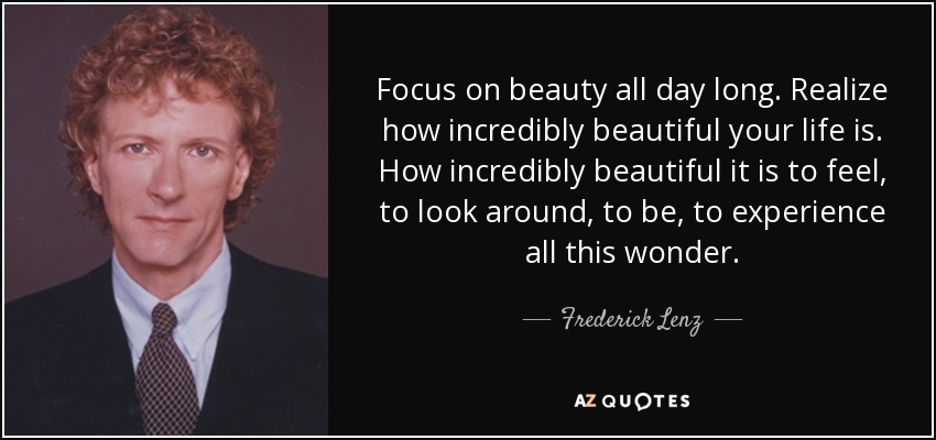 Focus on beauty all day long. Realize how incredibly beautiful your life is. How incredibly beautiful it is to feel, to look around, to be, to experience all this wonder. - Frederick Lenz