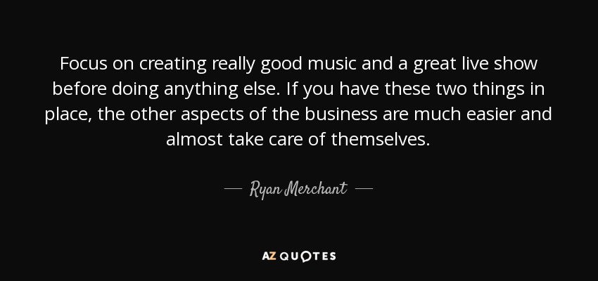 Focus on creating really good music and a great live show before doing anything else. If you have these two things in place, the other aspects of the business are much easier and almost take care of themselves. - Ryan Merchant