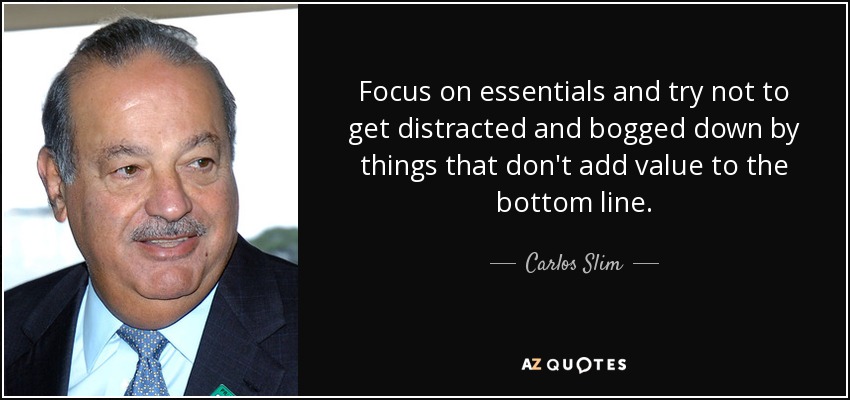 Focus on essentials and try not to get distracted and bogged down by things that don't add value to the bottom line. - Carlos Slim