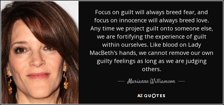 Focus on guilt will always breed fear, and focus on innocence will always breed love. Any time we project guilt onto someone else, we are fortifying the experience of guilt within ourselves. Like blood on Lady MacBeth's hands, we cannot remove our own guilty feelings as long as we are judging others. - Marianne Williamson