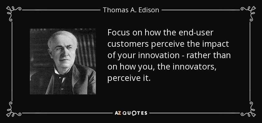 Focus on how the end-user customers perceive the impact of your innovation - rather than on how you, the innovators, perceive it. - Thomas A. Edison
