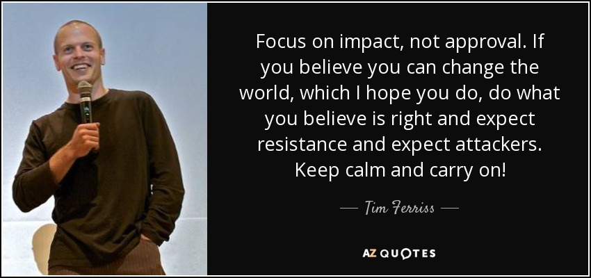 Focus on impact, not approval. If you believe you can change the world, which I hope you do, do what you believe is right and expect resistance and expect attackers. Keep calm and carry on! - Tim Ferriss