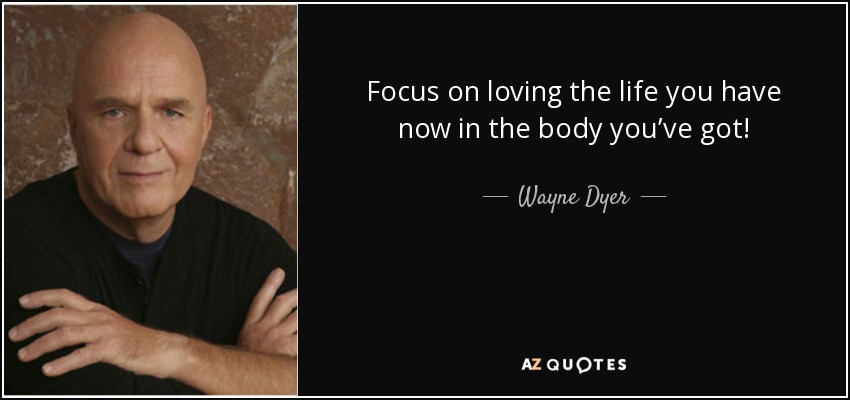 Focus on loving the life you have now in the body you’ve got! - Wayne Dyer