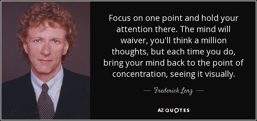 Focus on one point and hold your attention there. The mind will waiver, you'll think a million thoughts, but each time you do, bring your mind back to the point of concentration, seeing it visually. - Frederick Lenz