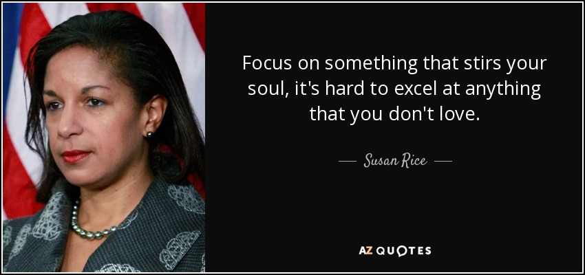 Focus on something that stirs your soul, it's hard to excel at anything that you don't love. - Susan Rice