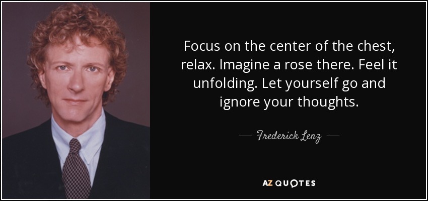 Focus on the center of the chest, relax. Imagine a rose there. Feel it unfolding. Let yourself go and ignore your thoughts. - Frederick Lenz