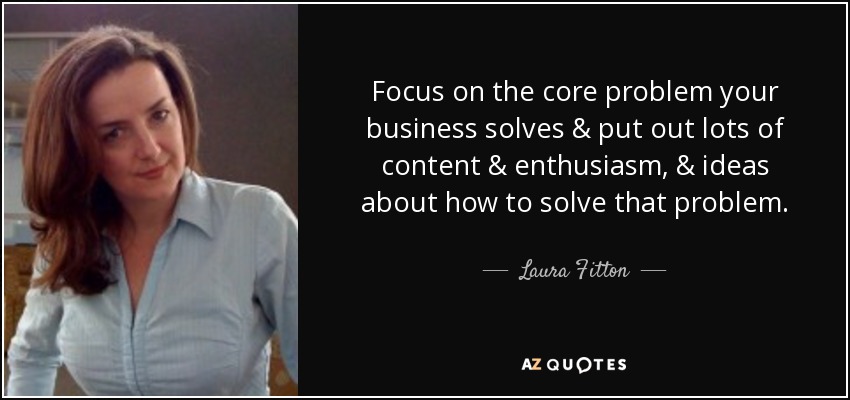 Focus on the core problem your business solves & put out lots of content & enthusiasm, & ideas about how to solve that problem. - Laura Fitton
