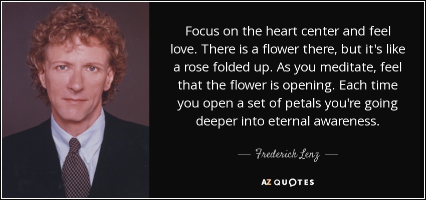 Focus on the heart center and feel love. There is a flower there, but it's like a rose folded up. As you meditate, feel that the flower is opening. Each time you open a set of petals you're going deeper into eternal awareness. - Frederick Lenz