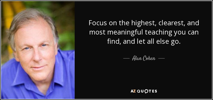 Focus on the highest, clearest, and most meaningful teaching you can find, and let all else go. - Alan Cohen