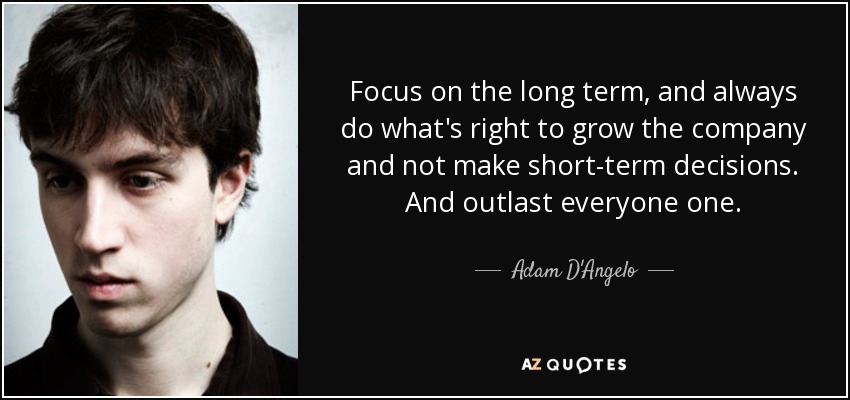Focus on the long term, and always do what's right to grow the company and not make short-term decisions. And outlast everyone one. - Adam D'Angelo