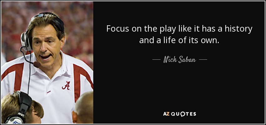 Focus on the play like it has a history and a life of its own. - Nick Saban