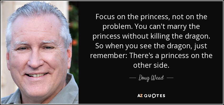 Focus on the princess, not on the problem. You can't marry the princess without killing the dragon. So when you see the dragon, just remember: There's a princess on the other side. - Doug Wead