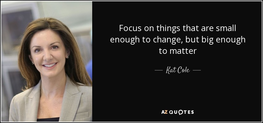 Focus on things that are small enough to change, but big enough to matter - Kat Cole