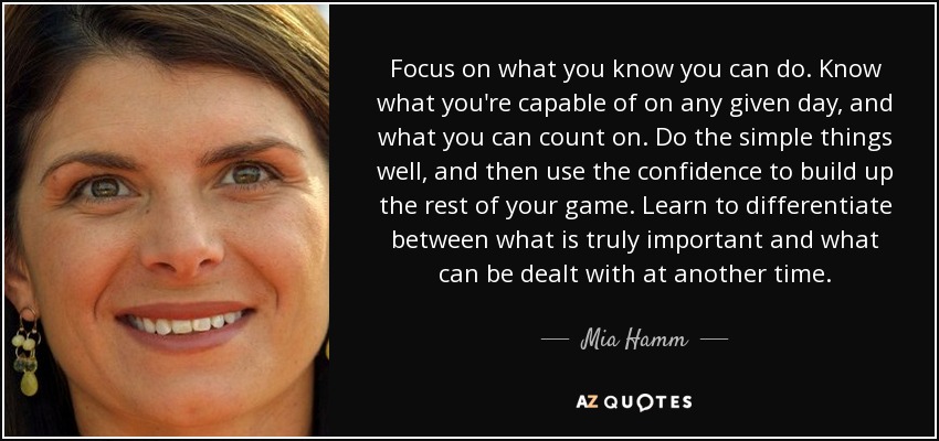 Focus on what you know you can do. Know what you're capable of on any given day, and what you can count on. Do the simple things well, and then use the confidence to build up the rest of your game. Learn to differentiate between what is truly important and what can be dealt with at another time. - Mia Hamm