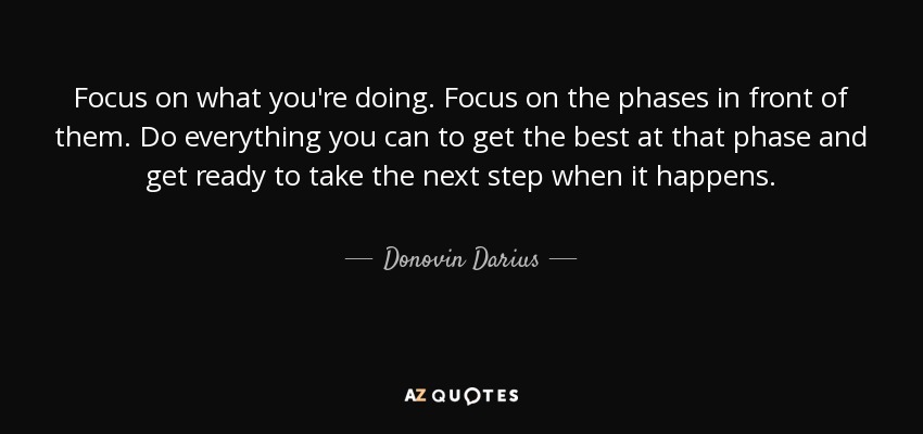 Focus on what you're doing. Focus on the phases in front of them. Do everything you can to get the best at that phase and get ready to take the next step when it happens. - Donovin Darius