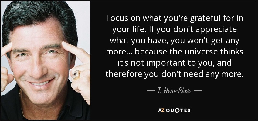 Focus on what you're grateful for in your life. If you don't appreciate what you have, you won't get any more... because the universe thinks it's not important to you, and therefore you don't need any more. - T. Harv Eker